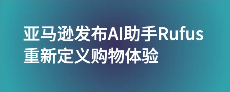 ai终于对电商下手了，亚马逊发布ai助手rufus，重新定义购物体验