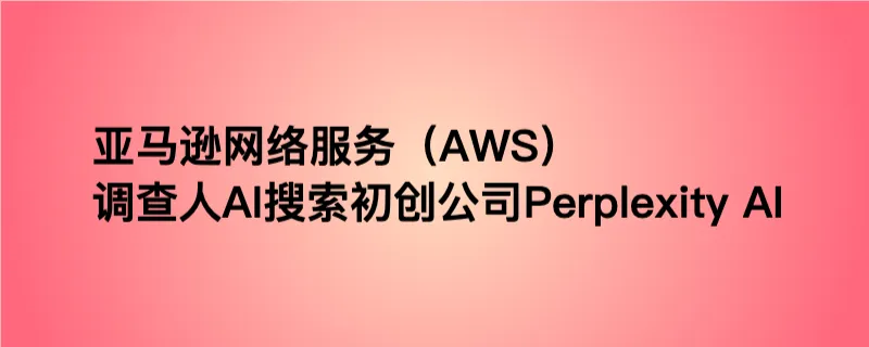 亚马逊网络服务（aws）调查人ai搜索初创公司perplexity ai