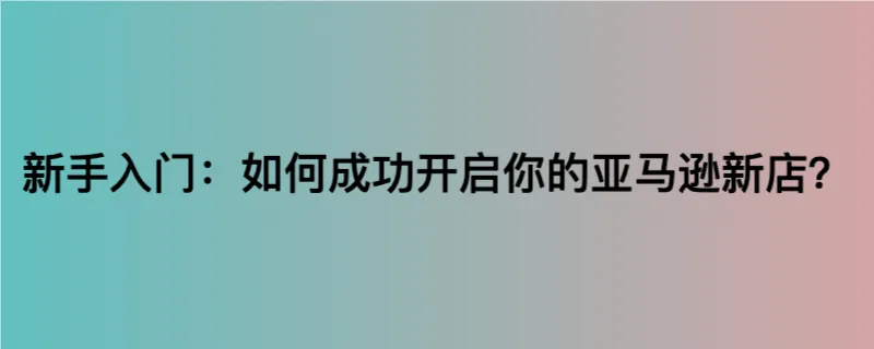 新手入门：如何成功开启你的亚马逊新店？