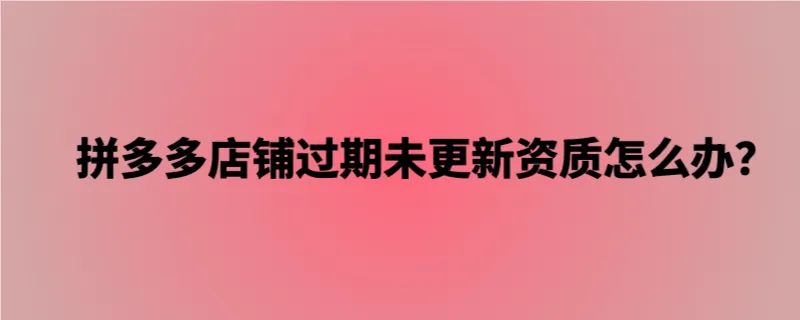 拼多多店铺过期未更新资质怎么办？